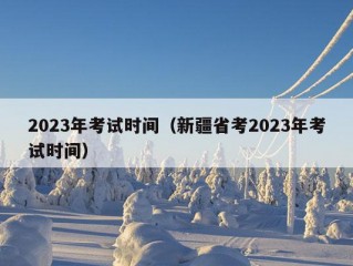 2023年考试时间（新疆省考2023年考试时间）