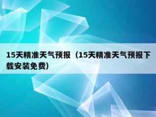 15天精准天气预报（15天精准天气预报下载安装免费）