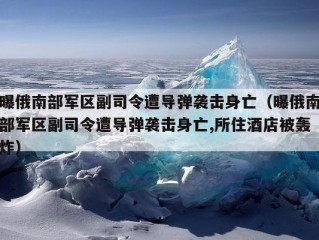 曝俄南部军区副司令遭导弹袭击身亡（曝俄南部军区副司令遭导弹袭击身亡,所住酒店被轰炸）