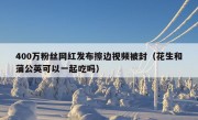 400万粉丝网红发布擦边视频被封（花生和蒲公英可以一起吃吗）