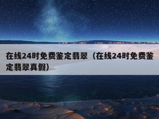 在线24时免费鉴定翡翠（在线24时免费鉴定翡翠真假）