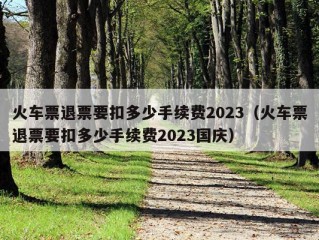 火车票退票要扣多少手续费2023（火车票退票要扣多少手续费2023国庆）