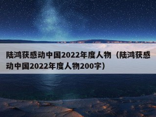 陆鸿获感动中国2022年度人物（陆鸿获感动中国2022年度人物200字）