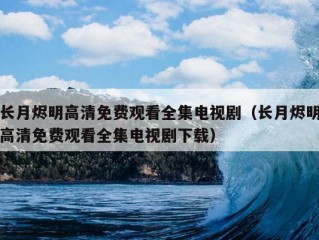 长月烬明高清免费观看全集电视剧（长月烬明高清免费观看全集电视剧下载）