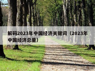 解码2023年中国经济关键词（2023年中国经济总量）