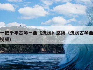 一把千年古琴一曲《流水》悠扬（流水古琴曲视频）