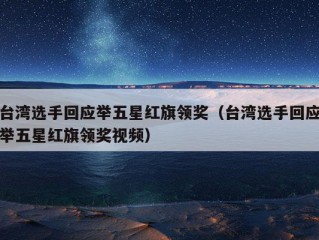 台湾选手回应举五星红旗领奖（台湾选手回应举五星红旗领奖视频）