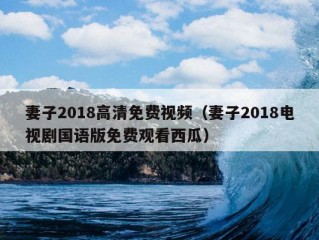 妻子2018高清免费视频（妻子2018电视剧国语版免费观看西瓜）