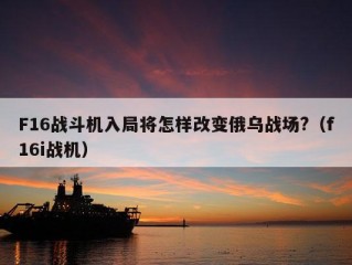 F16战斗机入局将怎样改变俄乌战场?（f16i战机）