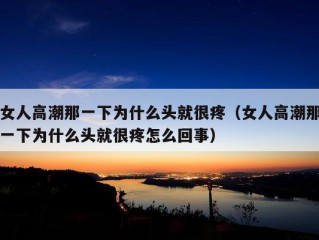 女人高潮那一下为什么头就很疼（女人高潮那一下为什么头就很疼怎么回事）