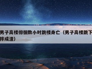 男子高楼徘徊数小时跳楼身亡（男子高楼跳下摔成渣）