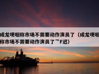 成龙哽咽称市场不需要动作演员了（成龙哽咽称市场不需要动作演员了乛F迟）