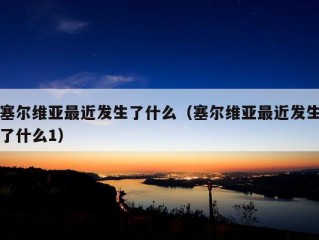 塞尔维亚最近发生了什么（塞尔维亚最近发生了什么1）