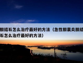 胆结石怎么治疗最好的方法（急性胆囊炎胆结石怎么治疗最好的方法）