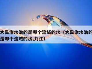 大禹治水治的是哪个流域的水（大禹治水治的是哪个流域的水,九江）