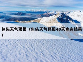 包头天气预报（包头天气预报40天查询结果）