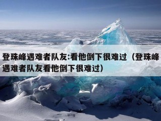 登珠峰遇难者队友:看他倒下很难过（登珠峰遇难者队友看他倒下很难过）