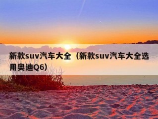 新款suv汽车大全（新款suv汽车大全选用奥迪Q6）