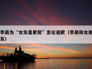 李晨为“女生是累赘”言论道歉（李晨和女朋友）