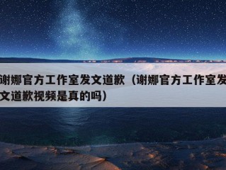 谢娜官方工作室发文道歉（谢娜官方工作室发文道歉视频是真的吗）