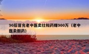 90后冒充老中医卖壮阳药赚900万（老中医卖假药）