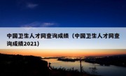 中国卫生人才网查询成绩（中国卫生人才网查询成绩2021）