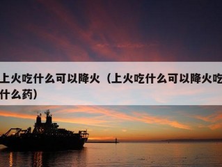 上火吃什么可以降火（上火吃什么可以降火吃什么药）