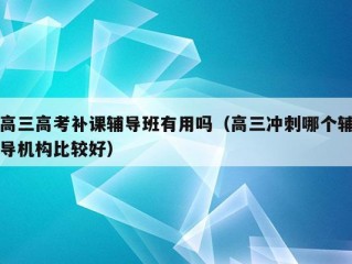 高三高考补课辅导班有用吗（高三冲刺哪个辅导机构比较好）