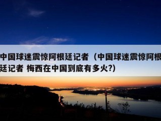 中国球迷震惊阿根廷记者（中国球迷震惊阿根廷记者 梅西在中国到底有多火?）