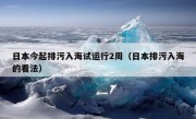 日本今起排污入海试运行2周（日本排污入海的看法）