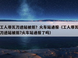 工人带瓦刀进站被拒？火车站通报（工人带瓦刀进站被拒?火车站通报了吗）