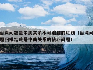 台湾问题是中美关系不可逾越的红线（台湾问题归根结底是中美关系的核心问题）