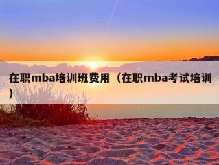 在职mba培训班费用（在职mba考试培训）