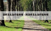 湿疹怎么治疗能除根（阴湿疹怎么治疗能除根）