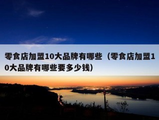 零食店加盟10大品牌有哪些（零食店加盟10大品牌有哪些要多少钱）