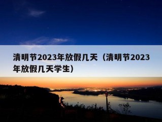 清明节2023年放假几天（清明节2023年放假几天学生）