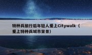 特种兵旅行后年轻人爱上Citywalk（爱上特种兵城市背景）