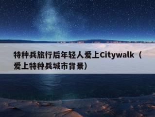 特种兵旅行后年轻人爱上Citywalk（爱上特种兵城市背景）