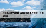 呼和浩特天气预报（呼和浩特天气预报一个月30天）