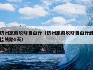 杭州旅游攻略自由行（杭州旅游攻略自由行最佳线路5天）