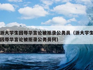 浙大学生因辱华言论被拒录公务员（浙大学生因辱华言论被拒录公务员何）