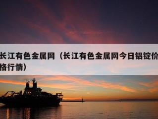 长江有色金属网（长江有色金属网今日铝锭价格行情）