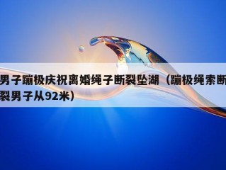 男子蹦极庆祝离婚绳子断裂坠湖（蹦极绳索断裂男子从92米）