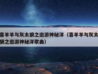 喜羊羊与灰太狼之遨游神秘洋（喜羊羊与灰太狼之遨游神秘洋歌曲）