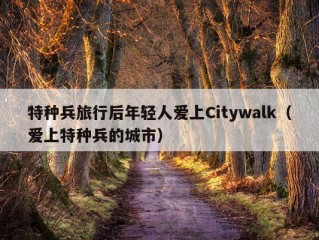 特种兵旅行后年轻人爱上Citywalk（爱上特种兵的城市）