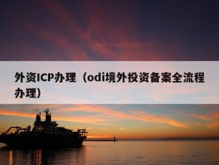 外资ICP办理（odi境外投资备案全流程办理）