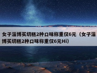 女子淄博买切糕2种口味称重仅6元（女子淄博买切糕2种口味称重仅6元Hi）