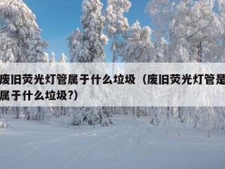 废旧荧光灯管属于什么垃圾（废旧荧光灯管是属于什么垃圾?）