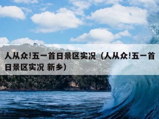 人从众!五一首日景区实况（人从众!五一首日景区实况 新乡）