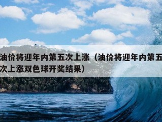 油价将迎年内第五次上涨（油价将迎年内第五次上涨双色球开奖结果）